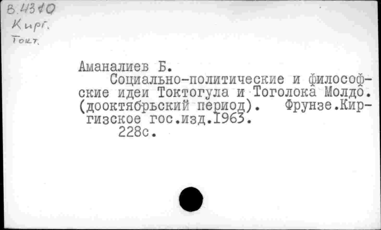 ﻿Ъ.иМЭ
К И /°л
Тои-т.
Аманалиев Б.
Социально-политические и философские идеи Токтогула и Тоголока Молдо. (дооктябрьский период). Фрунзе.Киргизское гос.изд.1963.
228с.